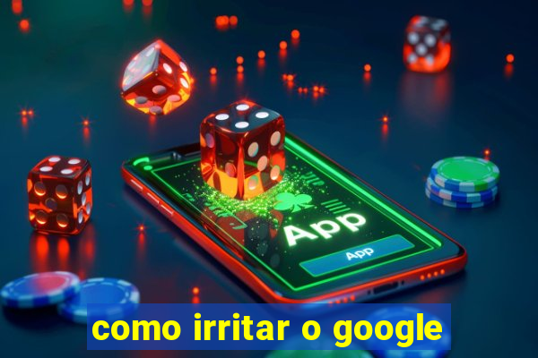 como irritar o google